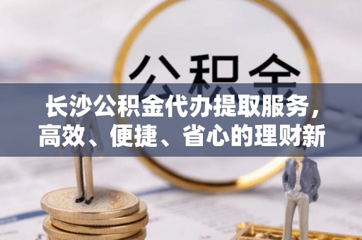 铁东长沙公积金代办提取服务，高效、便捷、省心的理财新选择