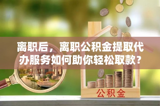 铁东离职后，离职公积金提取代办服务如何助你轻松取款？