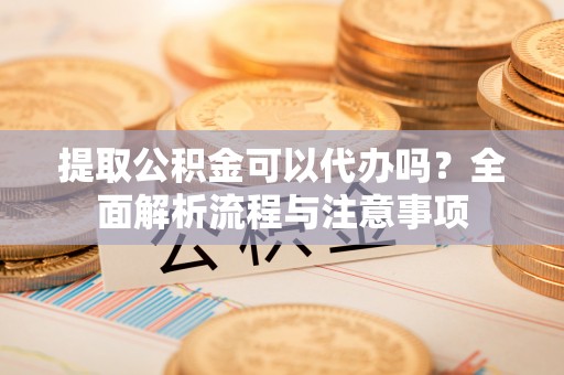 铁东提取公积金可以代办吗？全面解析流程与注意事项