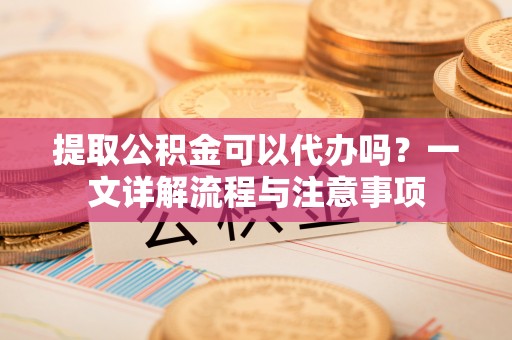 铁东提取公积金可以代办吗？一文详解流程与注意事项