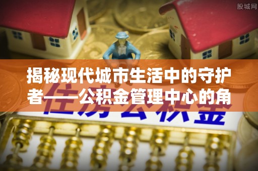 铁东揭秘现代城市生活中的守护者——公积金管理中心的角色与价值