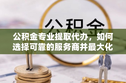 铁东公积金专业提取代办，如何选择可靠的服务商并最大化你的资金收益