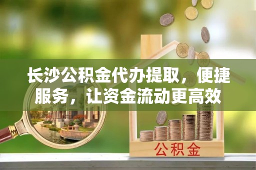 铁东长沙公积金代办提取，便捷服务，让资金流动更高效
