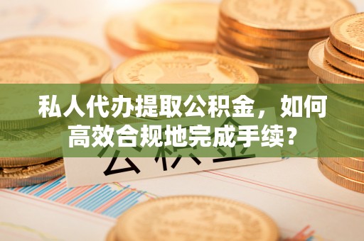 铁东私人代办提取公积金，如何高效合规地完成手续？