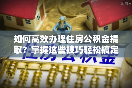 铁东如何高效办理住房公积金提取？掌握这些技巧轻松搞定