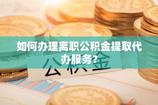 铁东如何办理离职公积金提取代办服务？