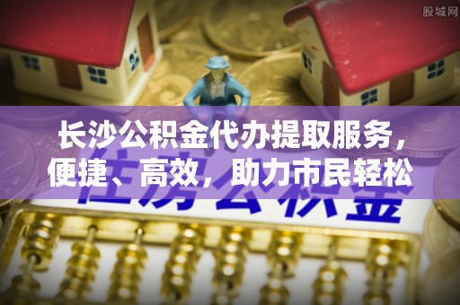 铁东长沙公积金代办提取服务，便捷、高效，助力市民轻松管理资金