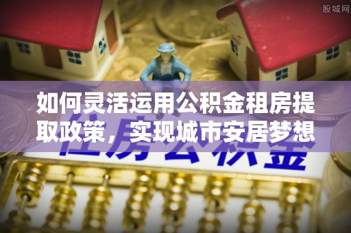 铁东如何灵活运用公积金租房提取政策，实现城市安居梦想