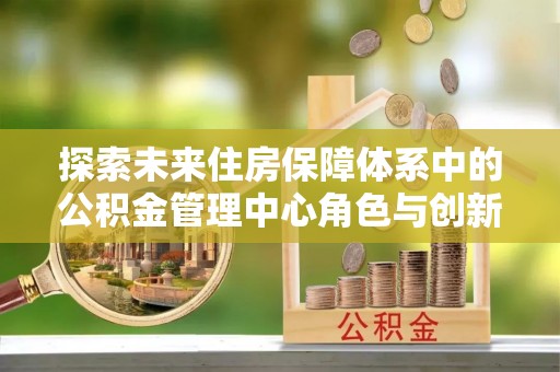 铁东探索未来住房保障体系中的公积金管理中心角色与创新