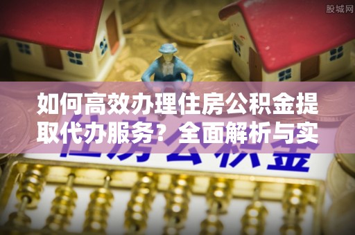 铁东如何高效办理住房公积金提取代办服务？全面解析与实用指南